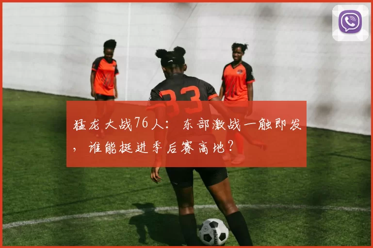 猛龙大战76人：东部激战一触即发，谁能挺进季后赛高地？