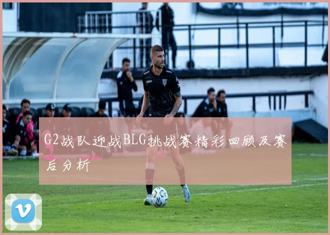 G2战队迎战BLG挑战赛精彩回顾及赛后分析