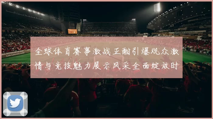 全球体育赛事激战正酣引爆观众激情与竞技魅力展示风采全面绽放时