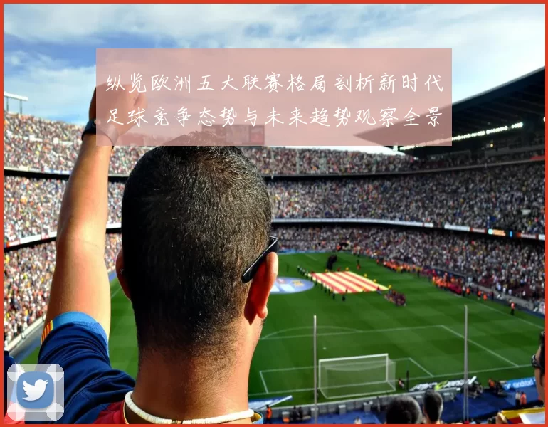 纵览欧洲五大联赛格局剖析新时代足球竞争态势与未来趋势观察全景