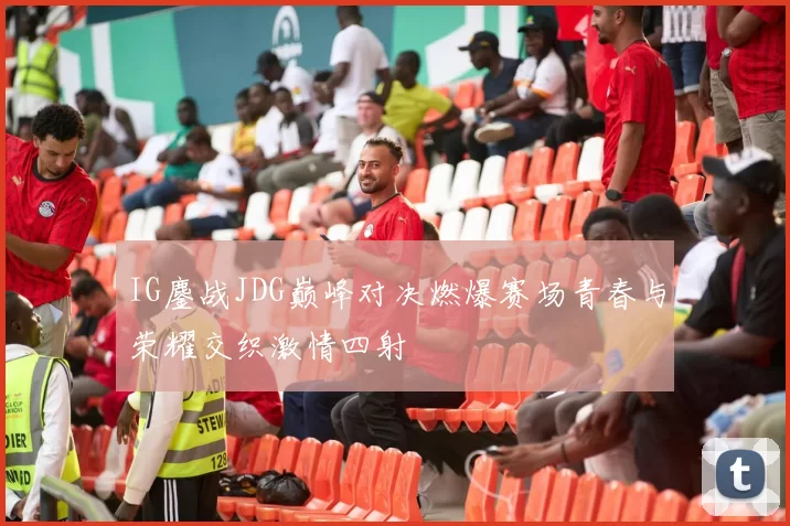 IG鏖战JDG巅峰对决燃爆赛场青春与荣耀交织激情四射
