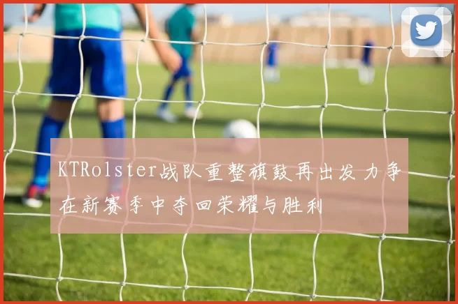 KTRolster战队重整旗鼓再出发力争在新赛季中夺回荣耀与胜利