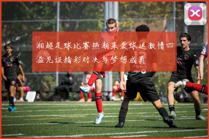 湘超足球比赛热潮来袭球迷激情四溢见证精彩对决与梦想成真