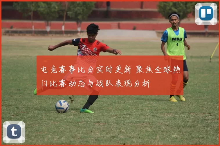 电竞赛事比分实时更新 聚焦全球热门比赛动态与战队表现分析