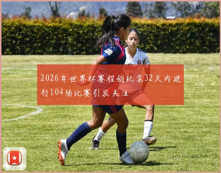 2026年世界杯赛程创纪录32天内进行104场比赛引发关注