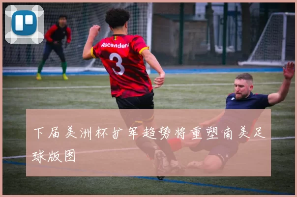 下届美洲杯扩军趋势将重塑南美足球版图
