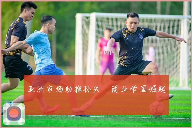 亚洲市场助推孙兴慜商业帝国崛起