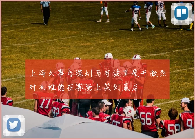 上海久事与深圳马可波罗展开激烈对决谁能在赛场上笑到最后