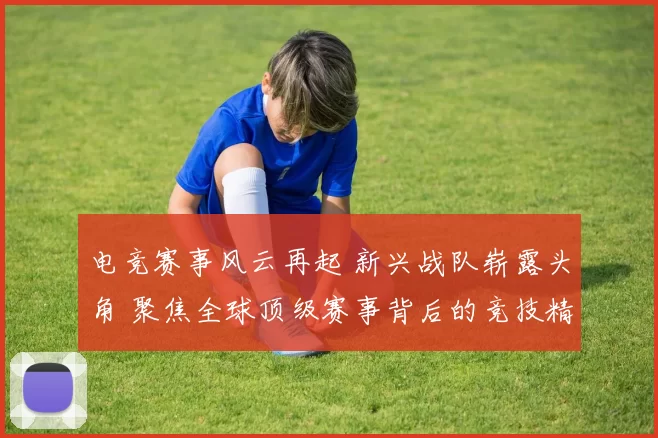 电竞赛事风云再起 新兴战队崭露头角 聚焦全球顶级赛事背后的竞技精神与科技创新