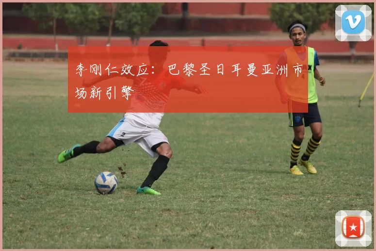 李刚仁效应：巴黎圣日耳曼亚洲市场新引擎