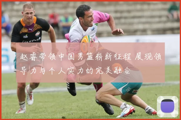 赵睿带领中国男篮崭新征程 展现领导力与个人实力的完美融合