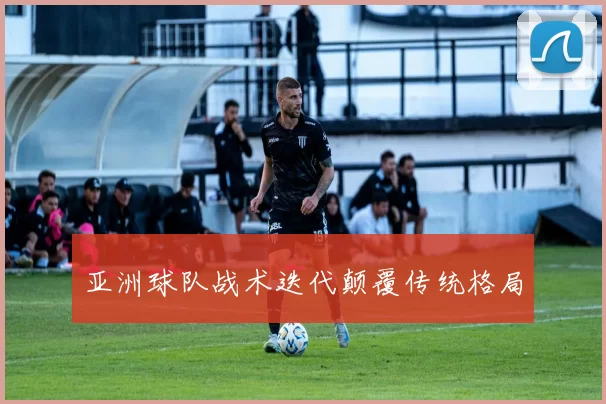 亚洲球队战术迭代颠覆传统格局