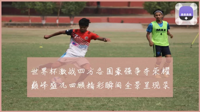 世界杯激战四方各国豪强争夺荣耀巅峰盛况回顾精彩瞬间全景呈现录