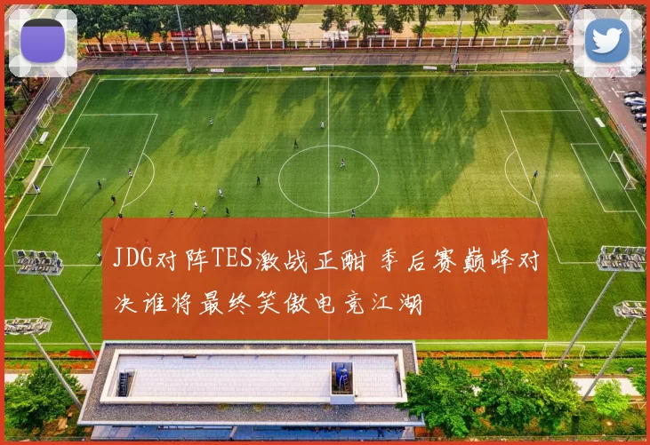 JDG对阵TES激战正酣 季后赛巅峰对决谁将最终笑傲电竞江湖