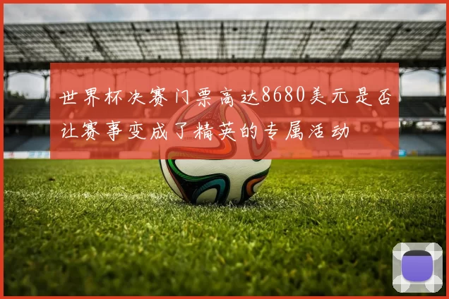 世界杯决赛门票高达8680美元是否让赛事变成了精英的专属活动