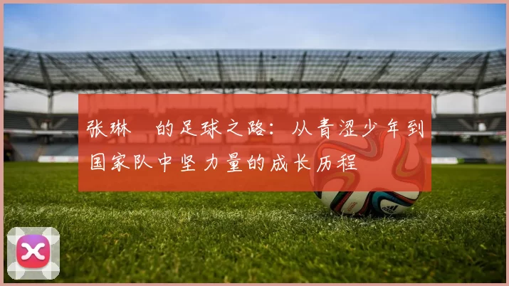 张琳芃的足球之路：从青涩少年到国家队中坚力量的成长历程