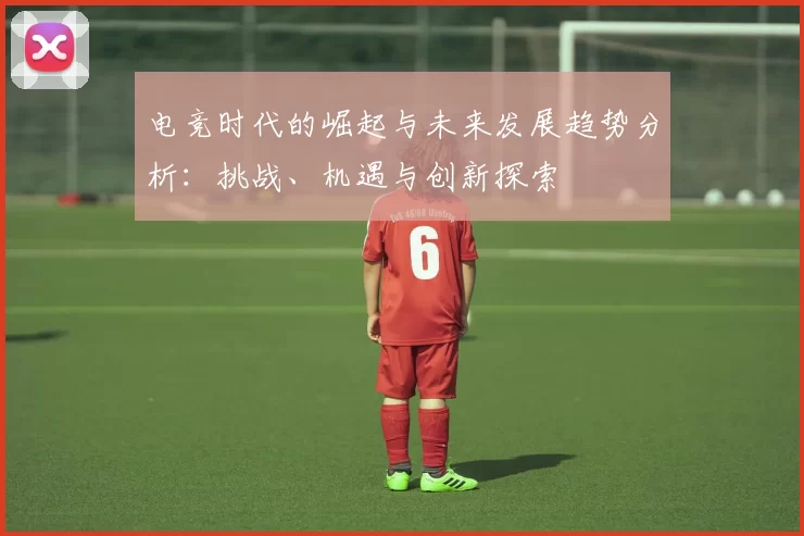 电竞时代的崛起与未来发展趋势分析：挑战、机遇与创新探索