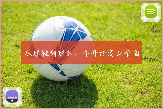从球鞋到球队：乔丹的商业帝国